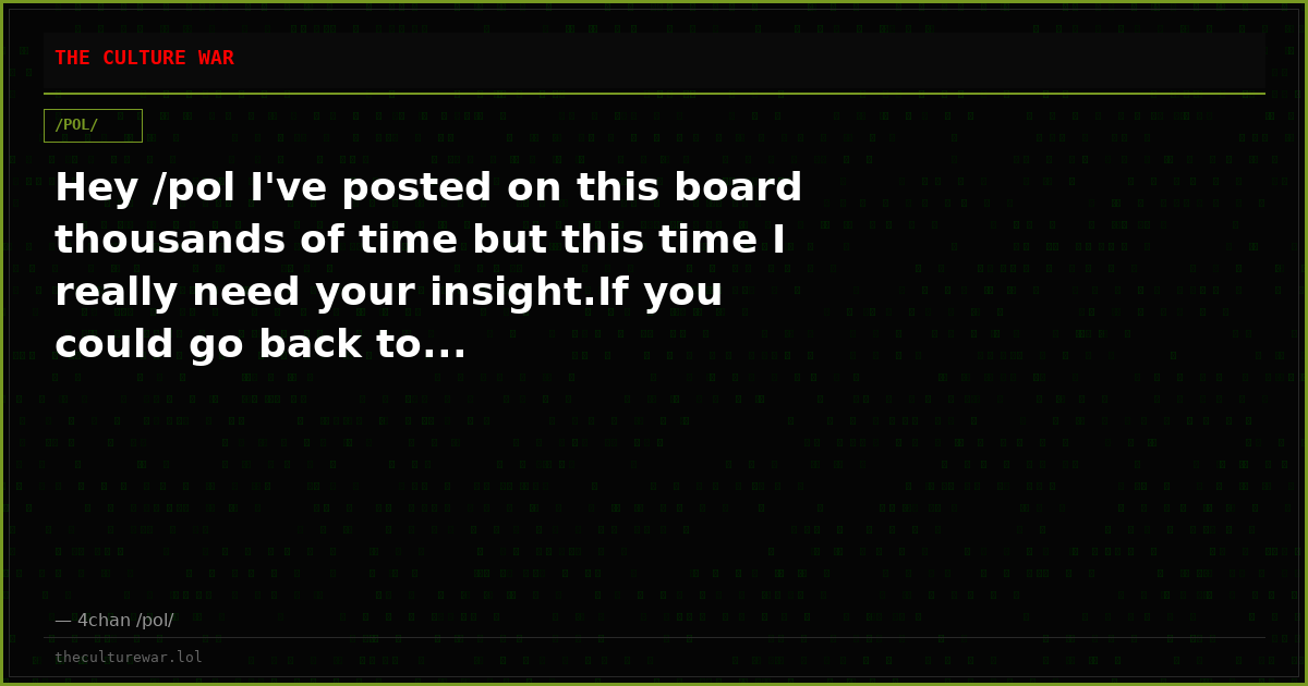Hey /pol I've posted on this board thousands of time but this time I really need your insight.If you could go back to...