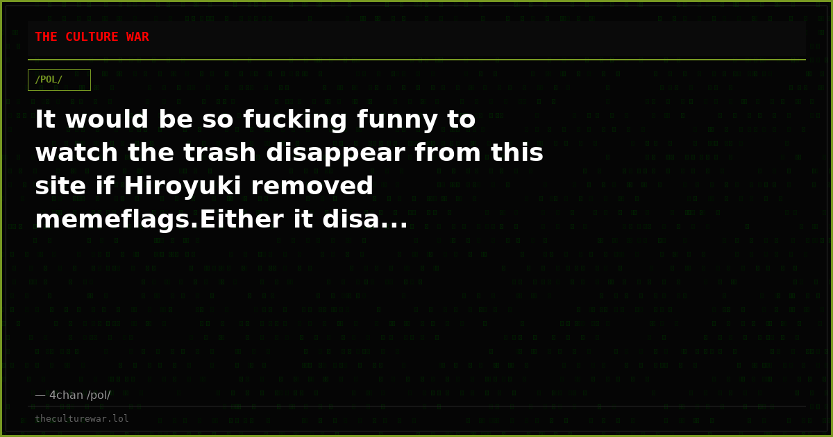 It would be so fucking funny to watch the trash disappear from this site if Hiroyuki removed memeflags.Either it disa...