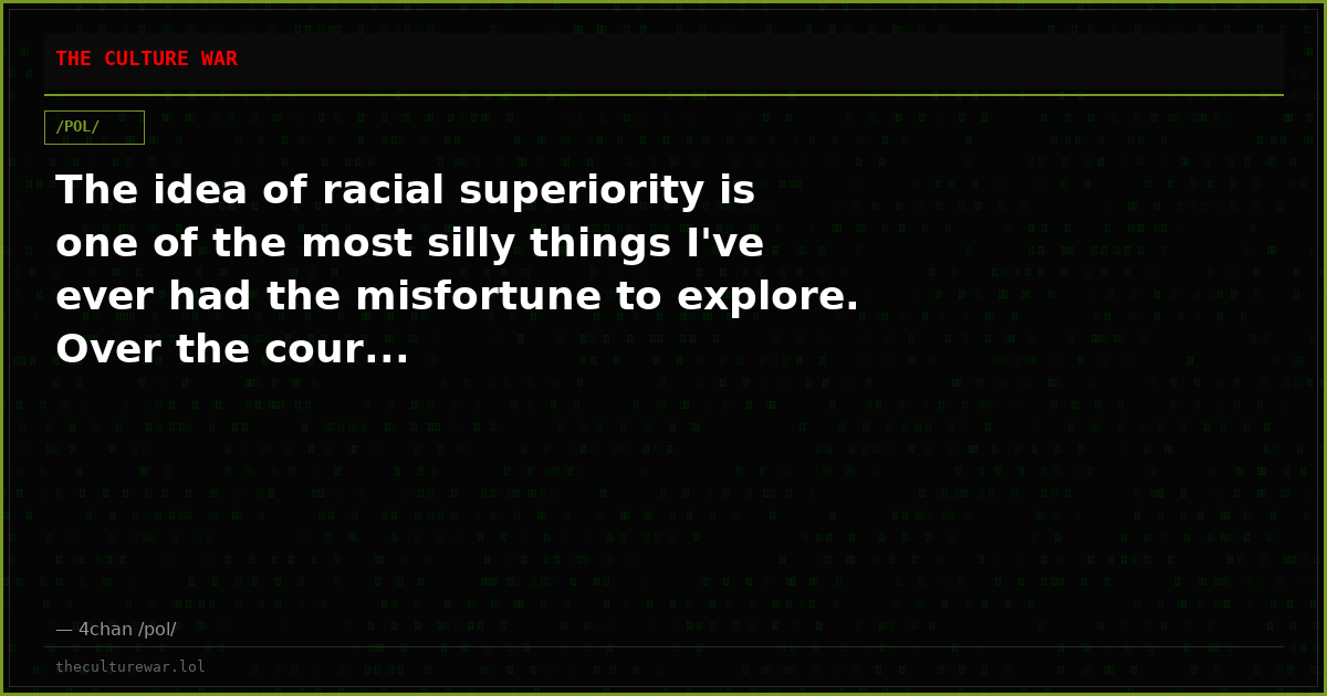 The idea of racial superiority is one of the most silly things I've ever had the misfortune to explore. Over the cour...