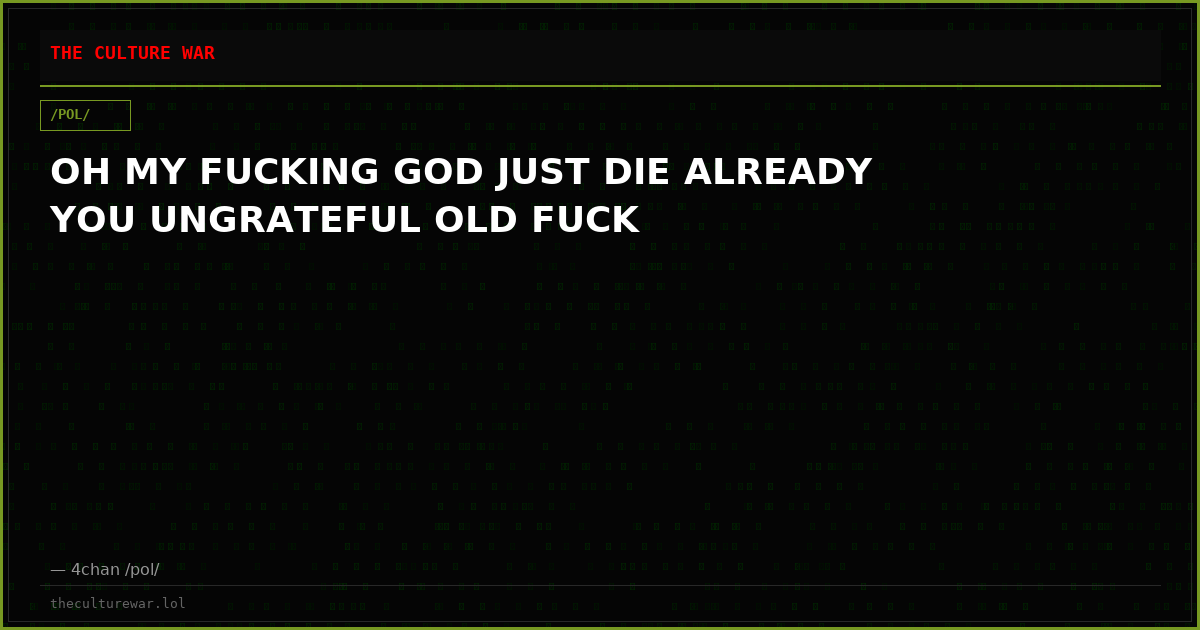 OH MY FUCKING GOD JUST DIE ALREADY YOU UNGRATEFUL OLD FUCK