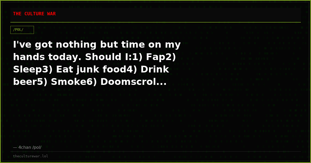 I've got nothing but time on my hands today. Should I:1) Fap2) Sleep3) Eat junk food4) Drink beer5) Smoke6) Doomscrol...