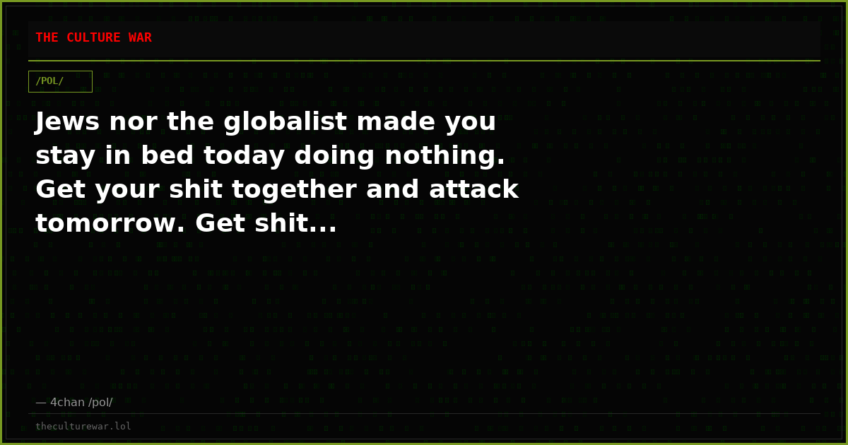 Jews nor the globalist made you stay in bed today doing nothing. Get your shit together and attack tomorrow. Get shit...