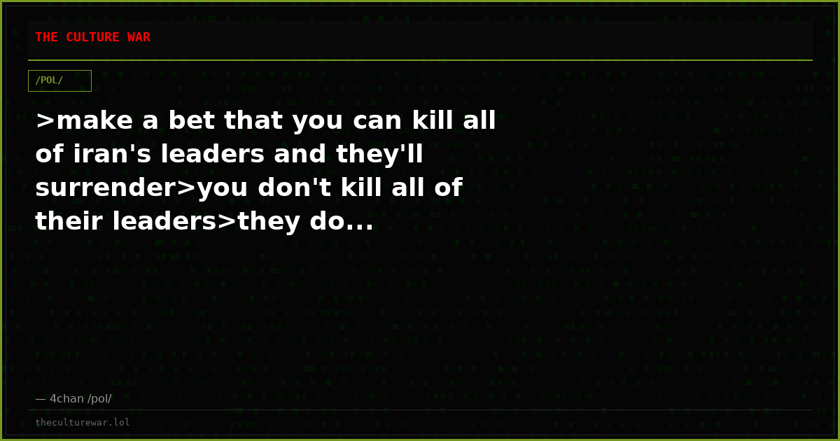 >make a bet that you can kill all of iran's leaders and they'll surrender>you don't kill all of their leaders>they do...