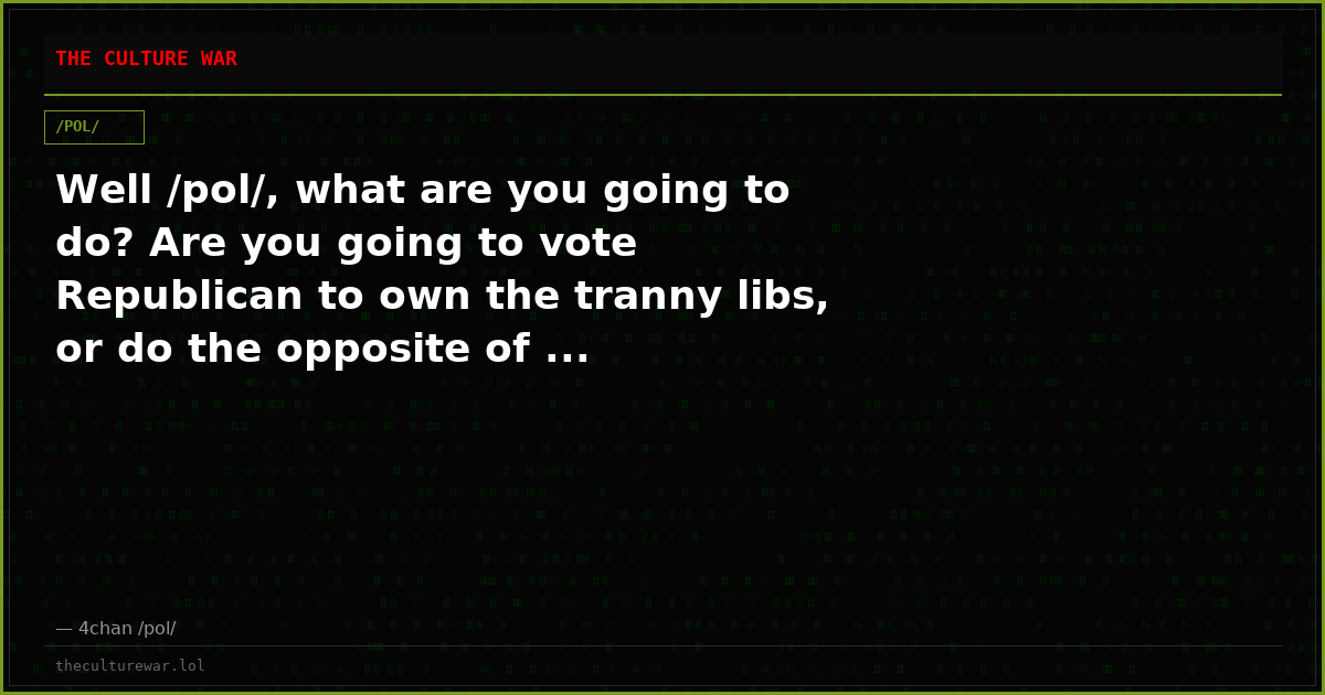 Well /pol/, what are you going to do? Are you going to vote Republican to own the tranny libs, or do the opposite of ...