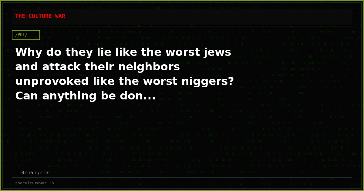 Why do they lie like the worst jews and attack their neighbors unprovoked like the worst niggers? Can anything be don...