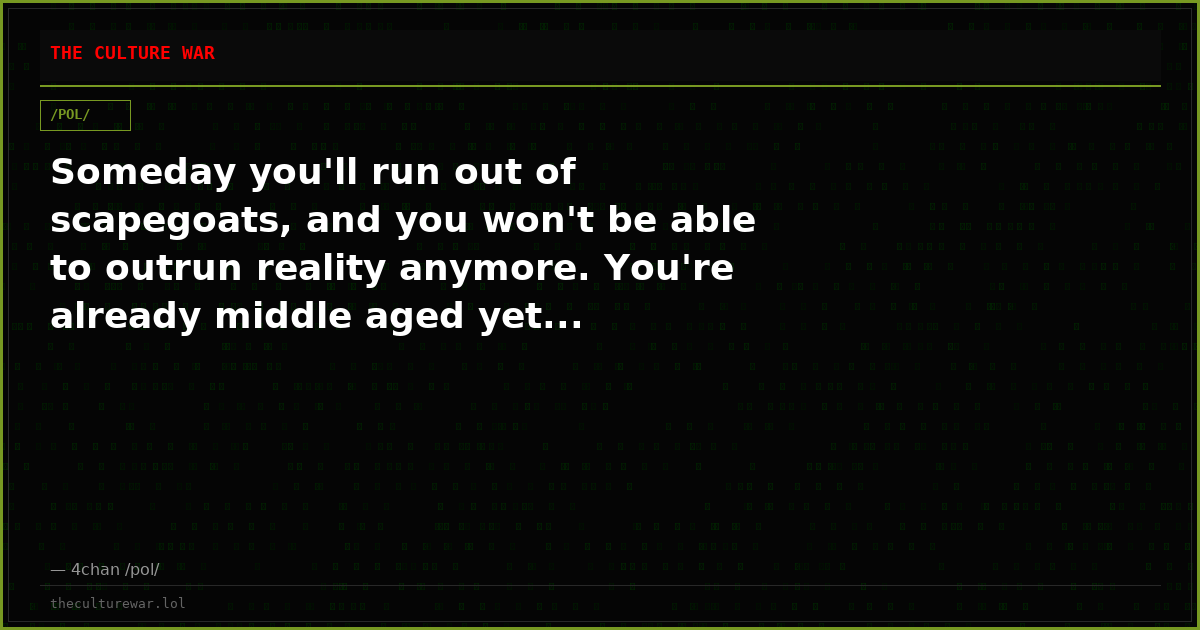 Someday you'll run out of scapegoats, and you won't be able to outrun reality anymore. You're already middle aged yet...