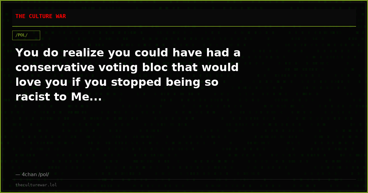 You do realize you could have had a conservative voting bloc that would love you if you stopped being so racist to Me...