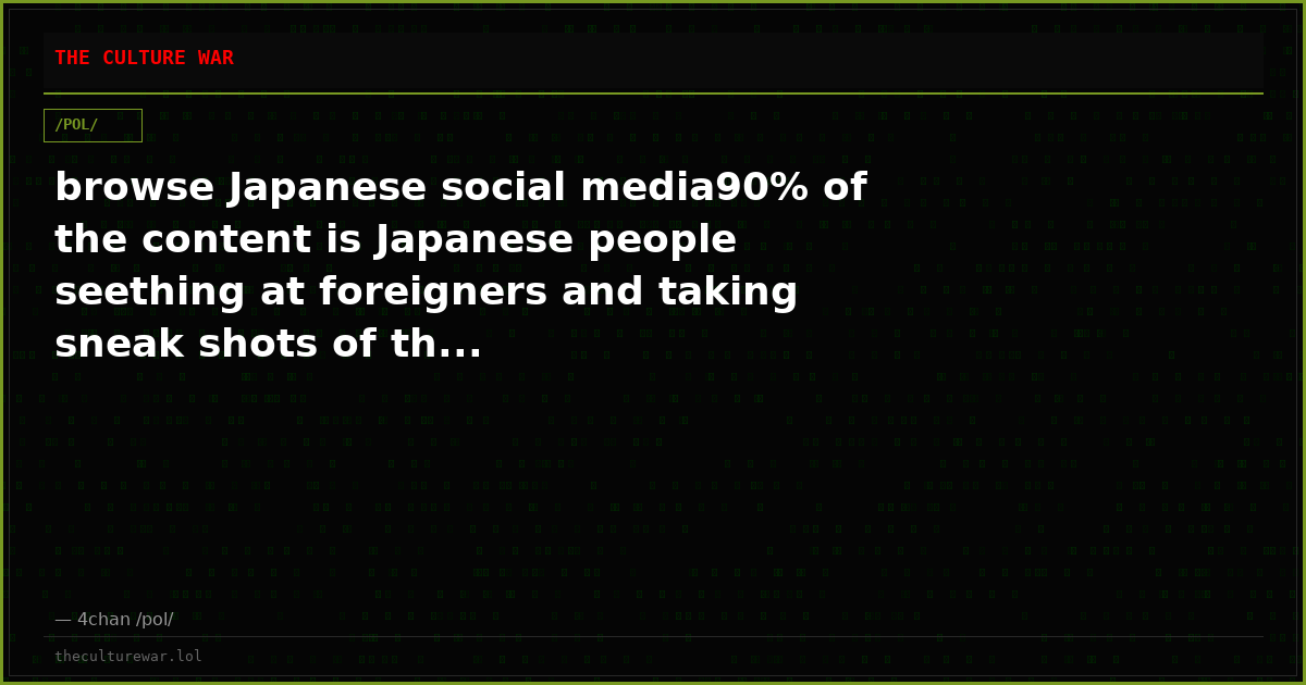 browse Japanese social media90% of the content is Japanese people seething at foreigners and taking sneak shots of th...