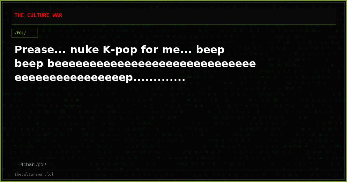 Prease... nuke K-pop for me... beep beep beeeeeeeeeeeeeeeeeeeeeeeeeeeeeeeeeeeeeeeeeeeeep.............
