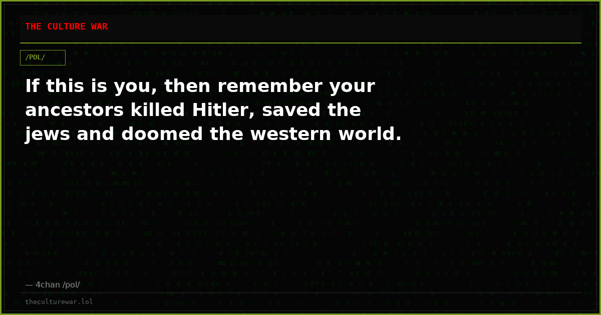 If this is you, then remember your ancestors killed Hitler, saved the jews and doomed the western world.