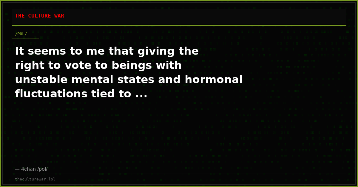 It seems to me that giving the right to vote to beings with unstable mental states and hormonal fluctuations tied to ...