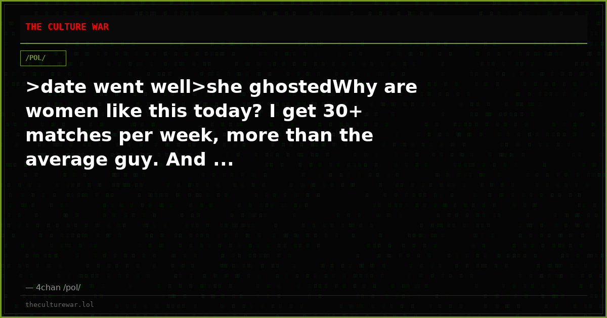 >date went well>she ghostedWhy are women like this today? I get 30+ matches per week, more than the average guy. And ...