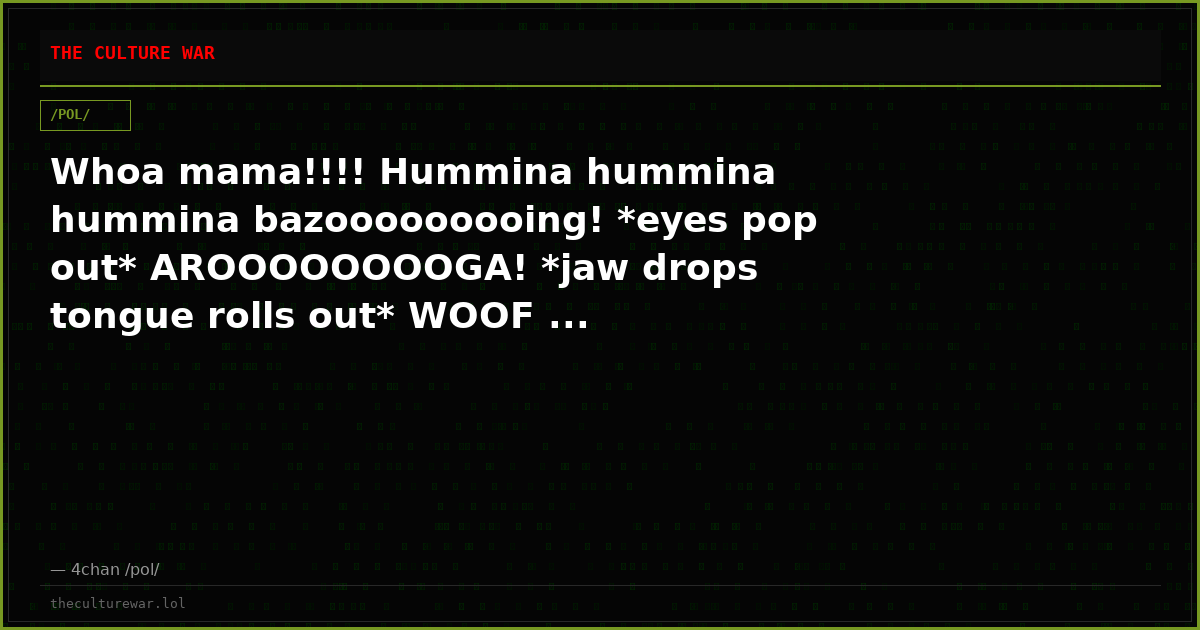 Whoa mama!!!! Hummina hummina hummina bazooooooooing! *eyes pop out* AROOOOOOOOGA! *jaw drops tongue rolls out* WOOF ...