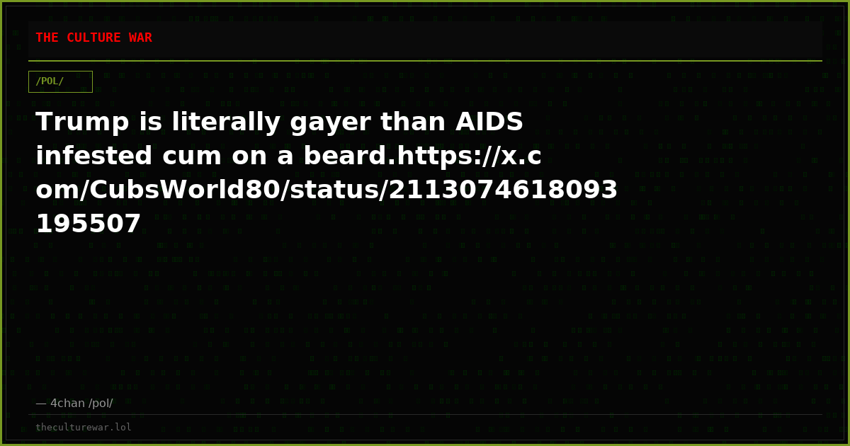 Trump is literally gayer than AIDS infested cum on a beard.https://x.com/CubsWorld80/status/2113074618093195507