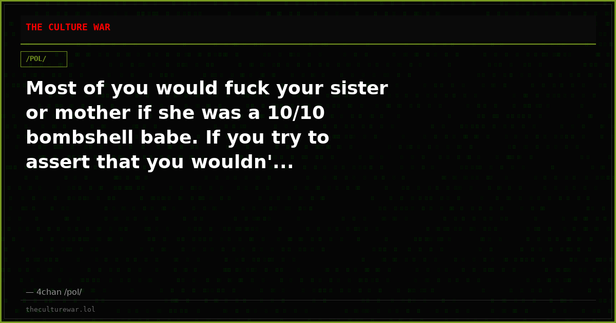 Most of you would fuck your sister or mother if she was a 10/10 bombshell babe. If you try to assert that you wouldn'...