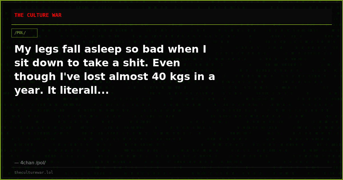 My legs fall asleep so bad when I sit down to take a shit. Even though I've lost almost 40 kgs in a year. It literall...