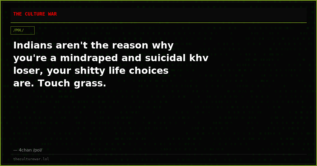 Indians aren't the reason why you're a mindraped and suicidal khv loser, your shitty life choices are. Touch grass.