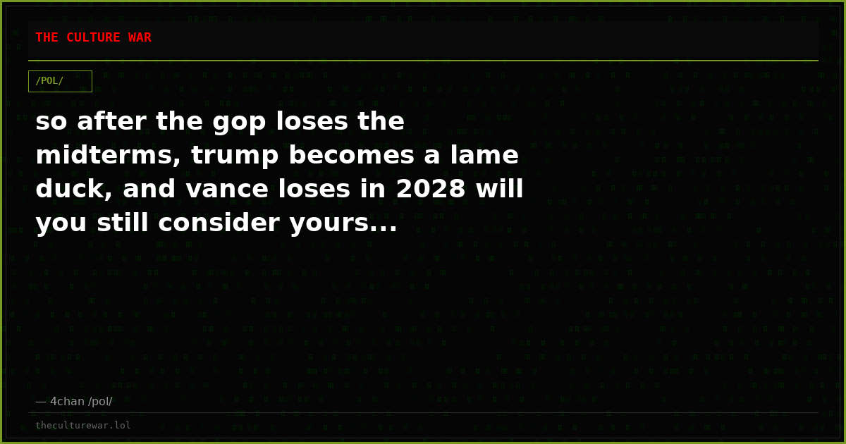 so after the gop loses the midterms, trump becomes a lame duck, and vance loses in 2028 will you still consider yours...