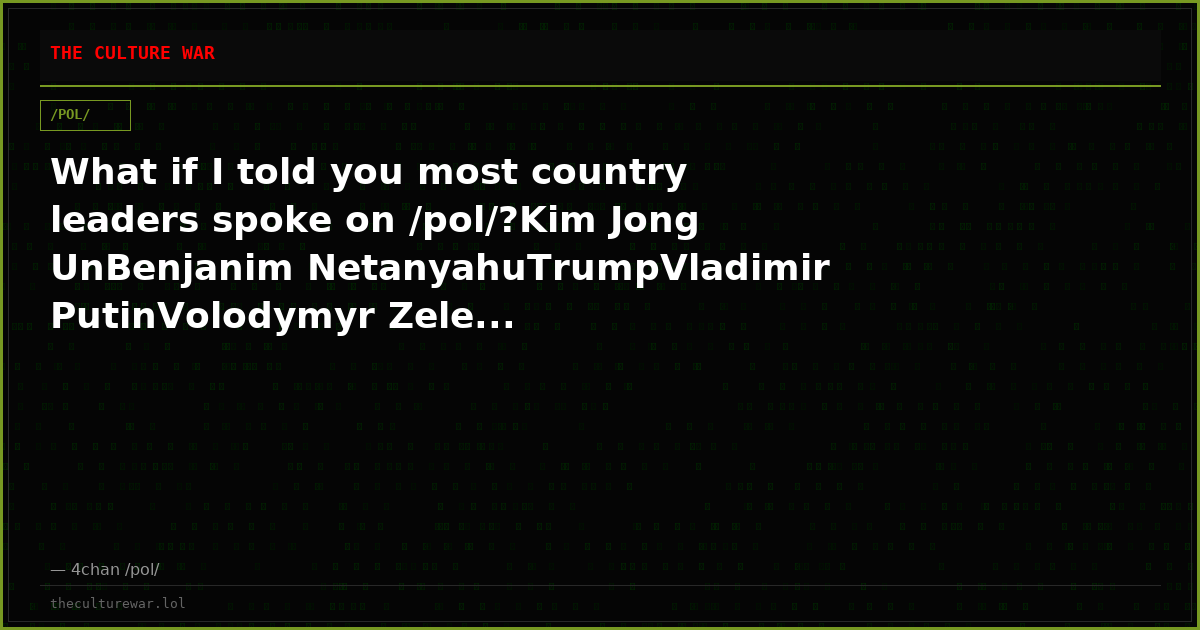What if I told you most country leaders spoke on /pol/?Kim Jong UnBenjanim NetanyahuTrumpVladimir PutinVolodymyr Zele...