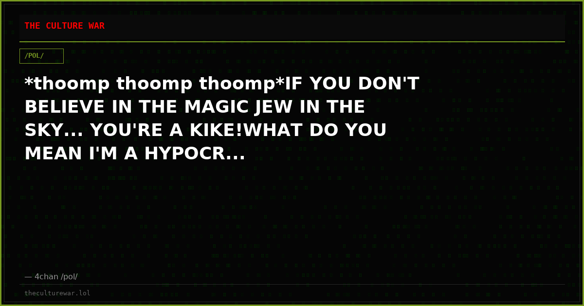 *thoomp thoomp thoomp*IF YOU DON'T BELIEVE IN THE MAGIC JEW IN THE SKY... YOU'RE A KIKE!WHAT DO YOU MEAN I'M A HYPOCR...