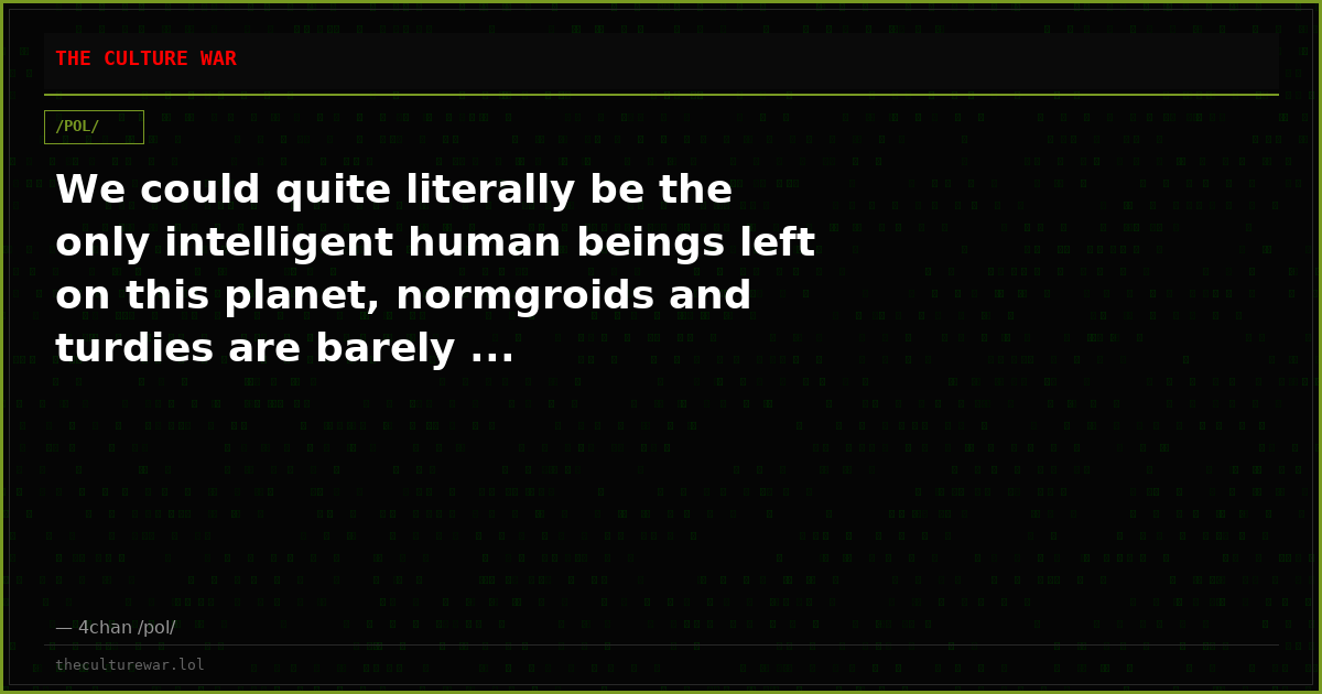 We could quite literally be the only intelligent human beings left on this planet, normgroids and turdies are barely ...
