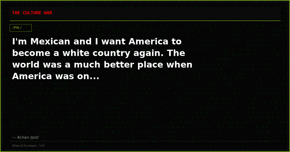 I'm Mexican and I want America to become a white country again. The world was a much better place when America was on...