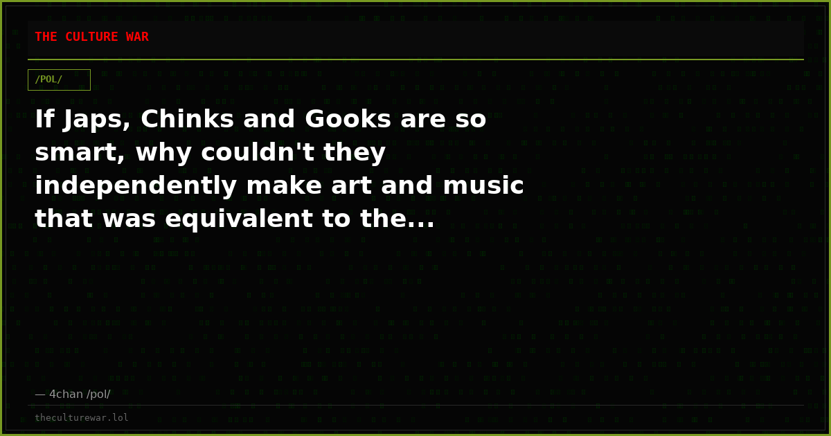 If Japs, Chinks and Gooks are so smart, why couldn't they independently make art and music that was equivalent to the...