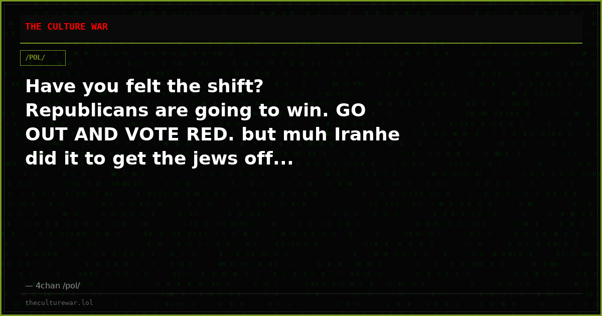 Have you felt the shift? Republicans are going to win. GO OUT AND VOTE RED. but muh Iranhe did it to get the jews off...