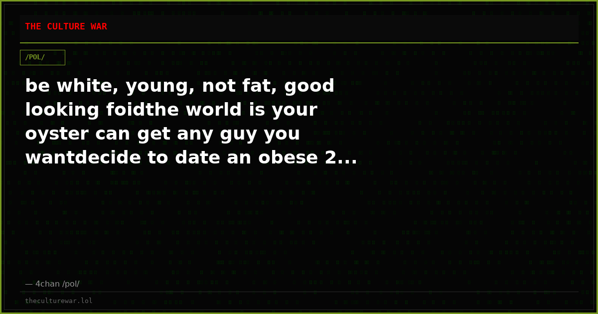 be white, young, not fat, good looking foidthe world is your oyster can get any guy you wantdecide to date an obese 2...