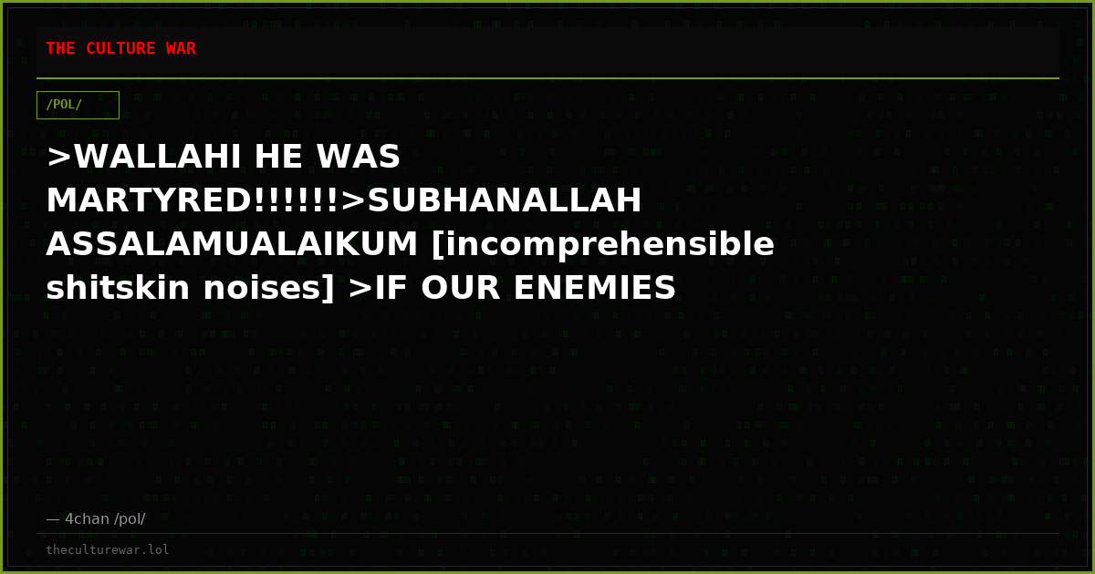 >WALLAHI HE WAS MARTYRED!!!!!!>SUBHANALLAH ASSALAMUALAIKUM [incomprehensible shitskin noises] >IF OUR ENEMIES KILL US...