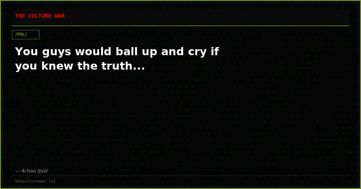 You guys would ball up and cry if you knew the truth...