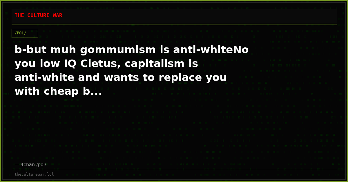 b-but muh gommumism is anti-whiteNo you low IQ Cletus, capitalism is anti-white and wants to replace you with cheap b...