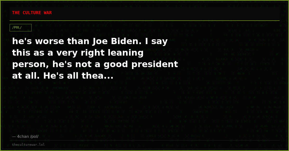 he's worse than Joe Biden. I say this as a very right leaning person, he's not a good president at all. He's all thea...