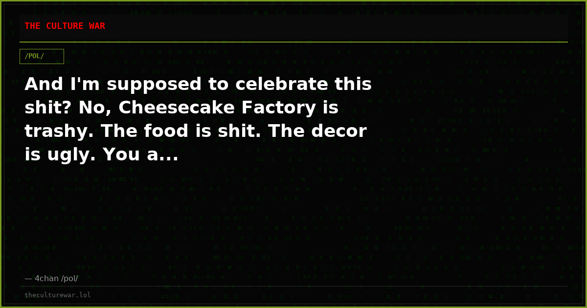 And I'm supposed to celebrate this shit? No, Cheesecake Factory is trashy. The food is shit. The decor is ugly. You a...