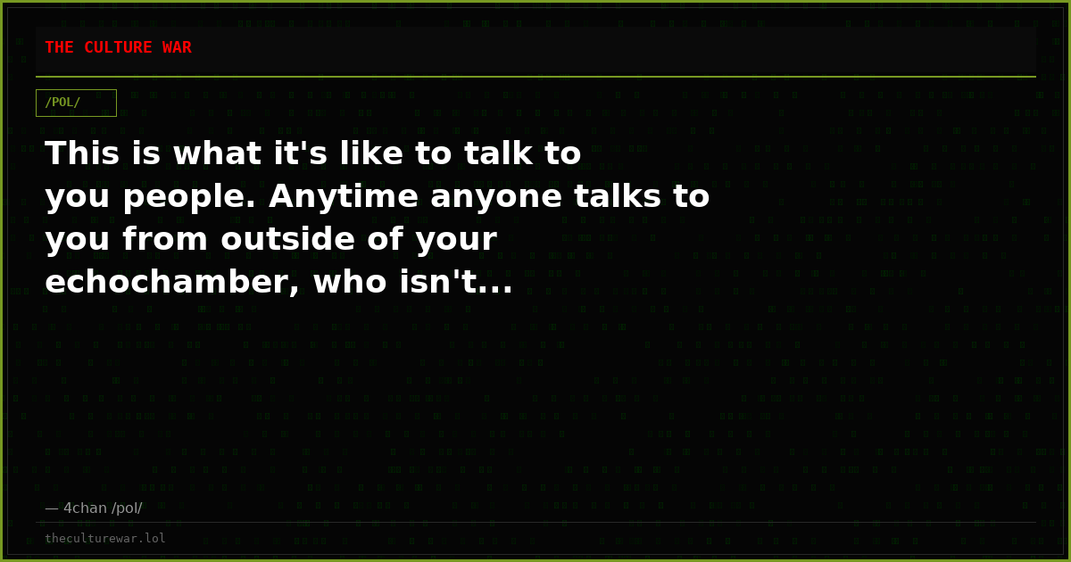 This is what it's like to talk to you people. Anytime anyone talks to you from outside of your echochamber, who isn't...