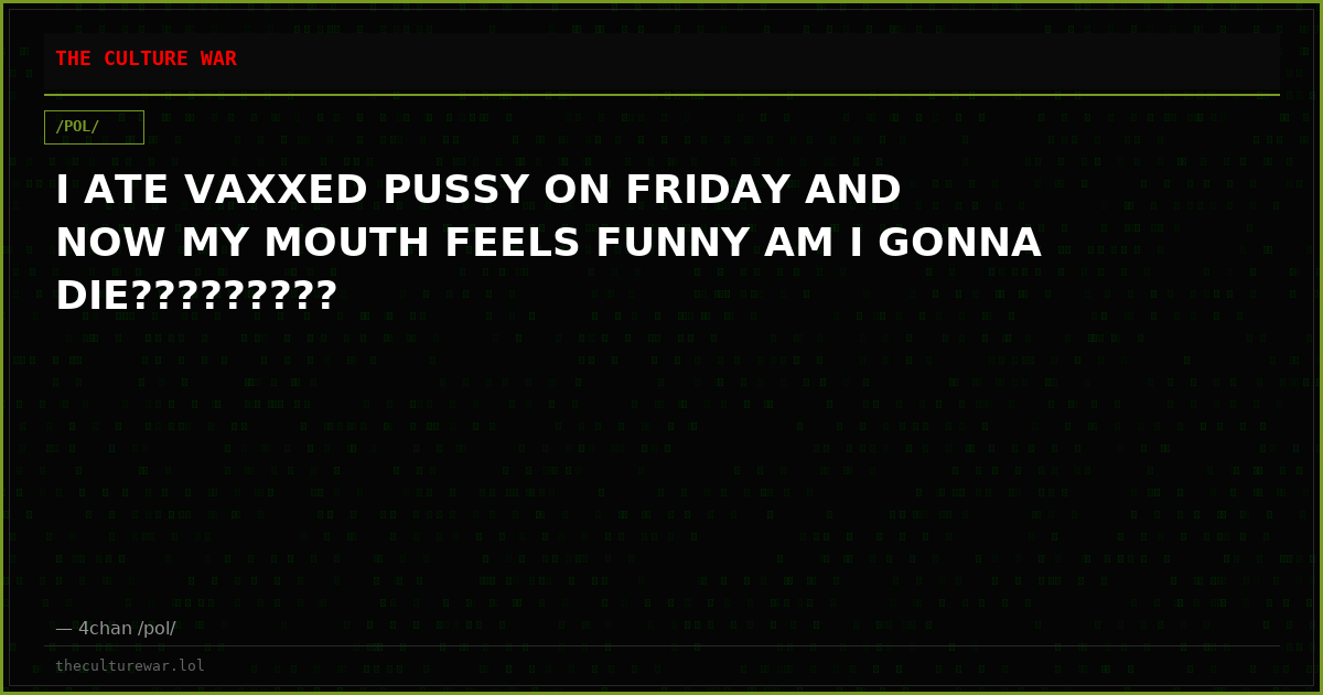 I ATE VAXXED PUSSY ON FRIDAY AND NOW MY MOUTH FEELS FUNNY AM I GONNA DIE?????????