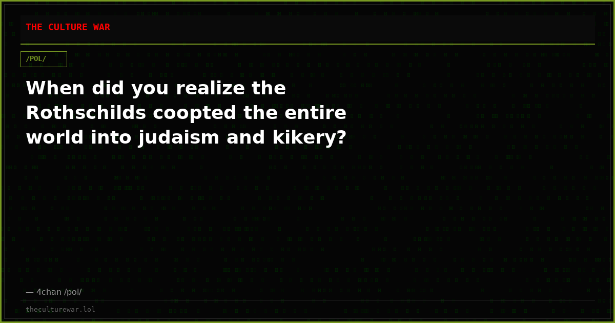 When did you realize the Rothschilds coopted the entire world into judaism and kikery?
