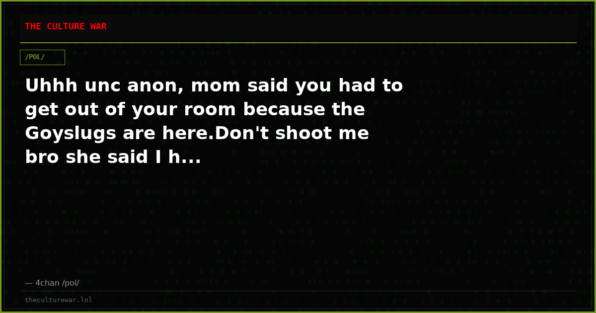 Uhhh unc anon, mom said you had to get out of your room because the Goyslugs are here.Don't shoot me bro she said I h...