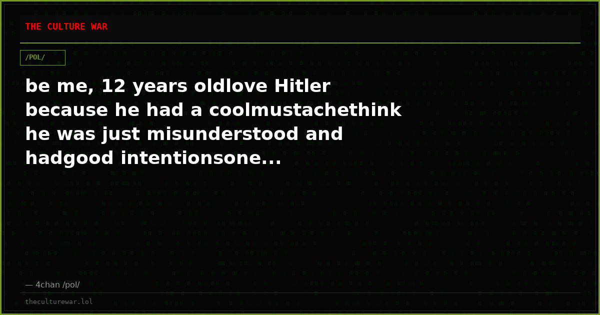 be me, 12 years oldlove Hitler because he had a coolmustachethink he was just misunderstood and hadgood intentionsone...