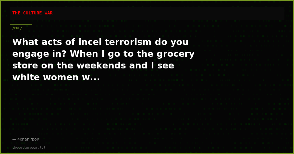 What acts of incel terrorism do you engage in? When I go to the grocery store on the weekends and I see white women w...
