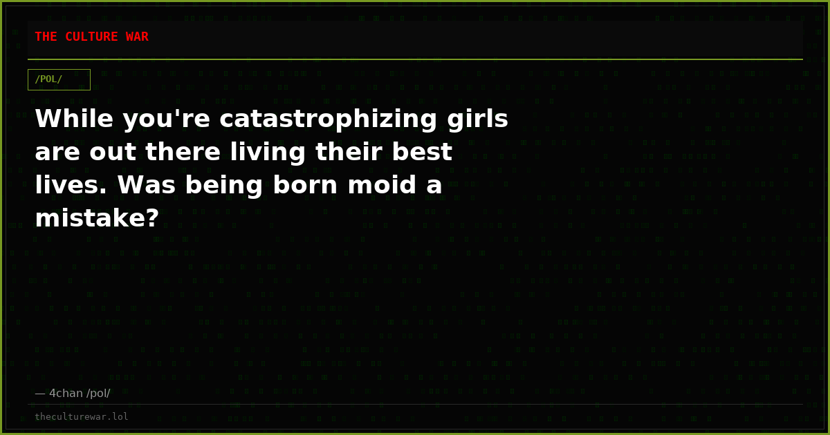 While you're catastrophizing girls are out there living their best lives. Was being born moid a mistake?