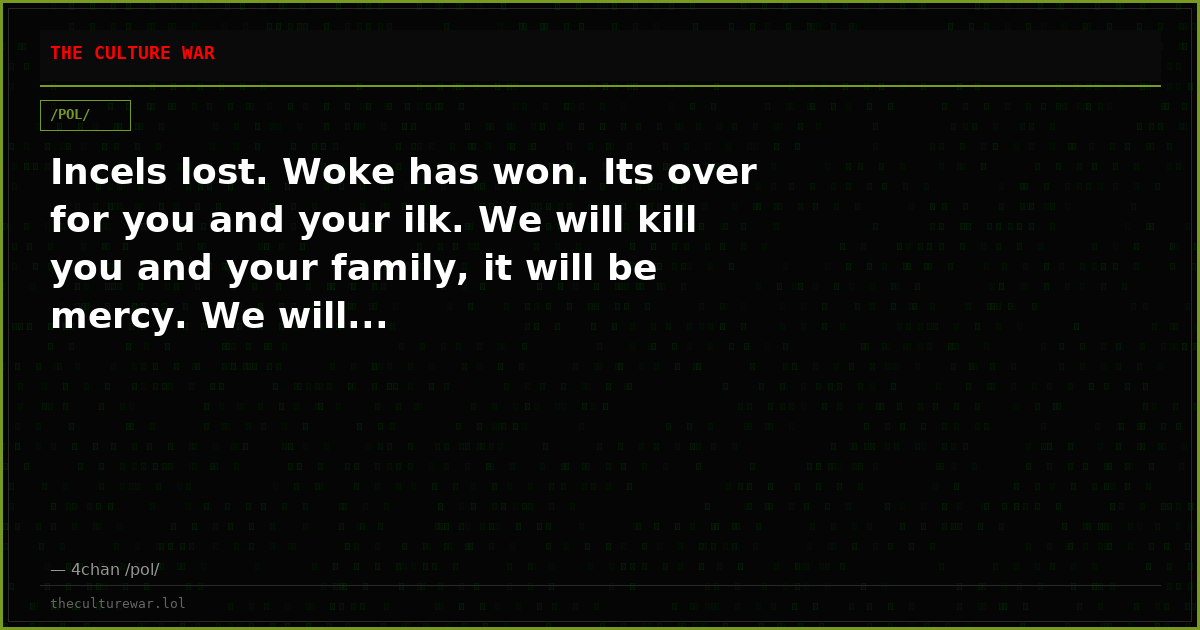 Incels lost. Woke has won. Its over for you and your ilk. We will kill you and your family, it will be mercy. We will...