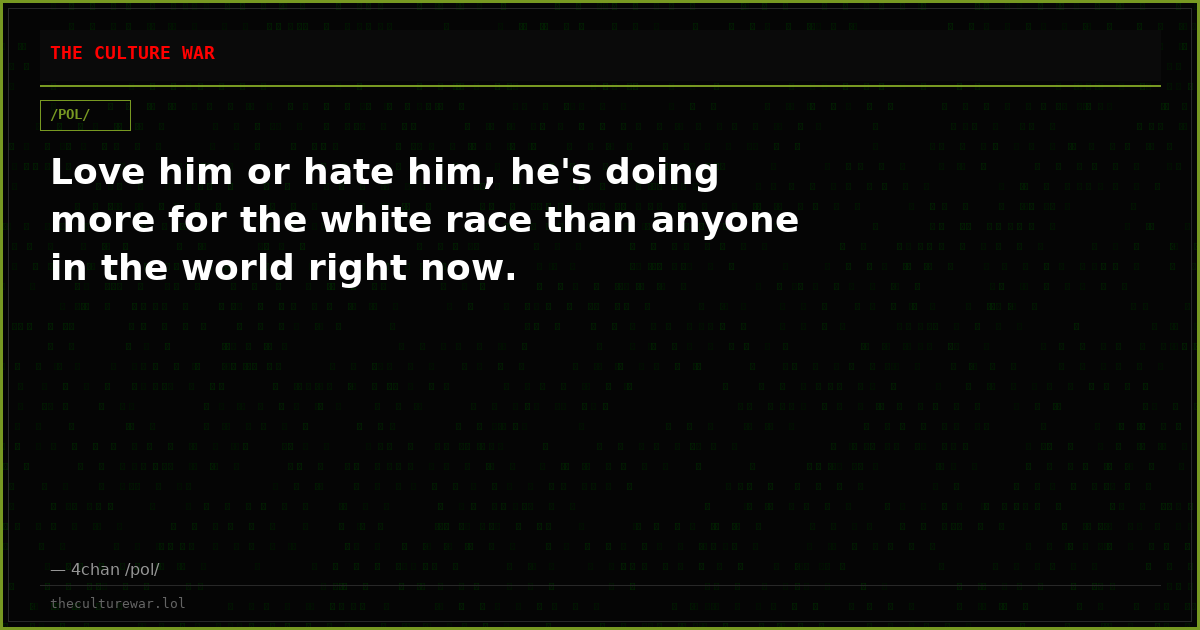 Love him or hate him, he's doing more for the white race than anyone in the world right now.