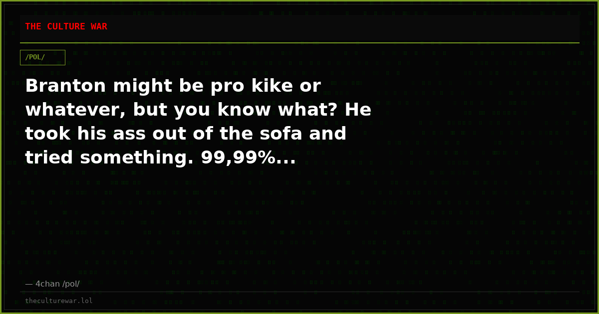 Branton might be pro kike or whatever, but you know what? He took his ass out of the sofa and tried something. 99,99%...