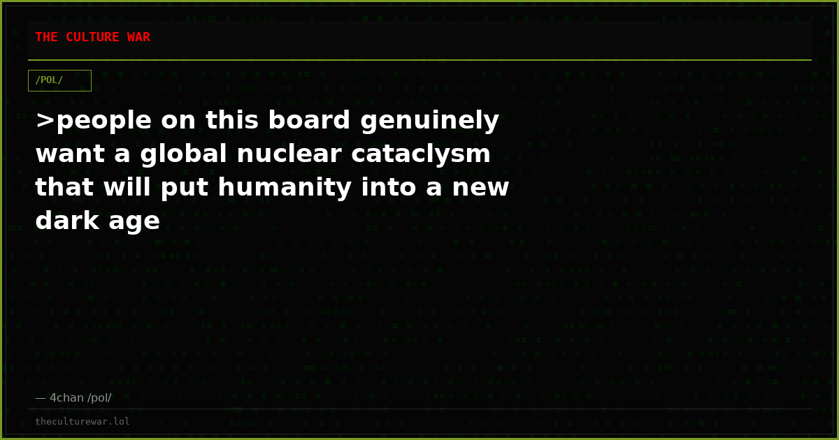 >people on this board genuinely want a global nuclear cataclysm that will put humanity into a new dark age