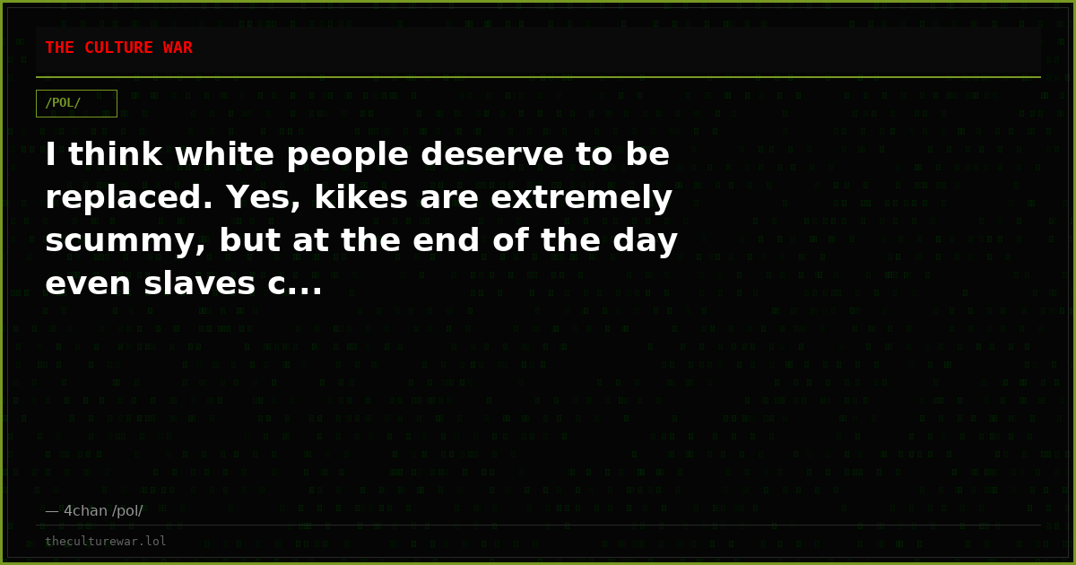 I think white people deserve to be replaced. Yes, kikes are extremely scummy, but at the end of the day even slaves c...