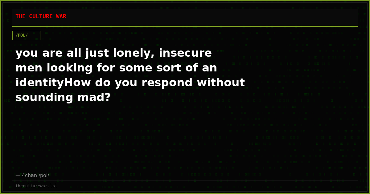 you are all just lonely, insecure men looking for some sort of an identityHow do you respond without sounding mad?