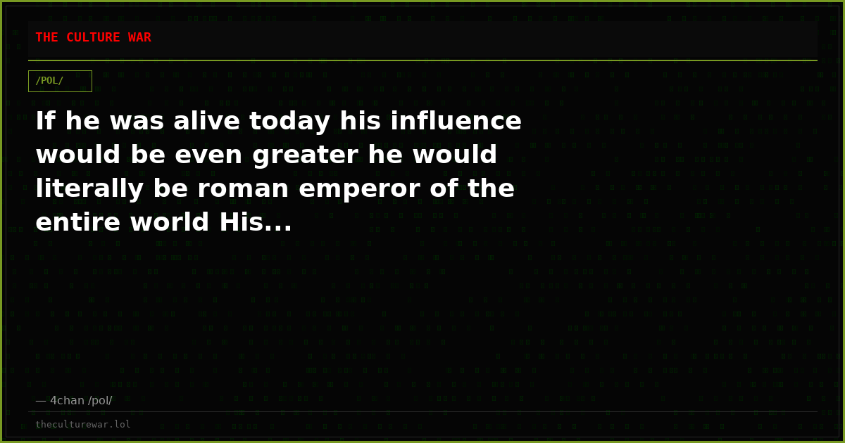 If he was alive today his influence would be even greater he would literally be roman emperor of the entire world His...