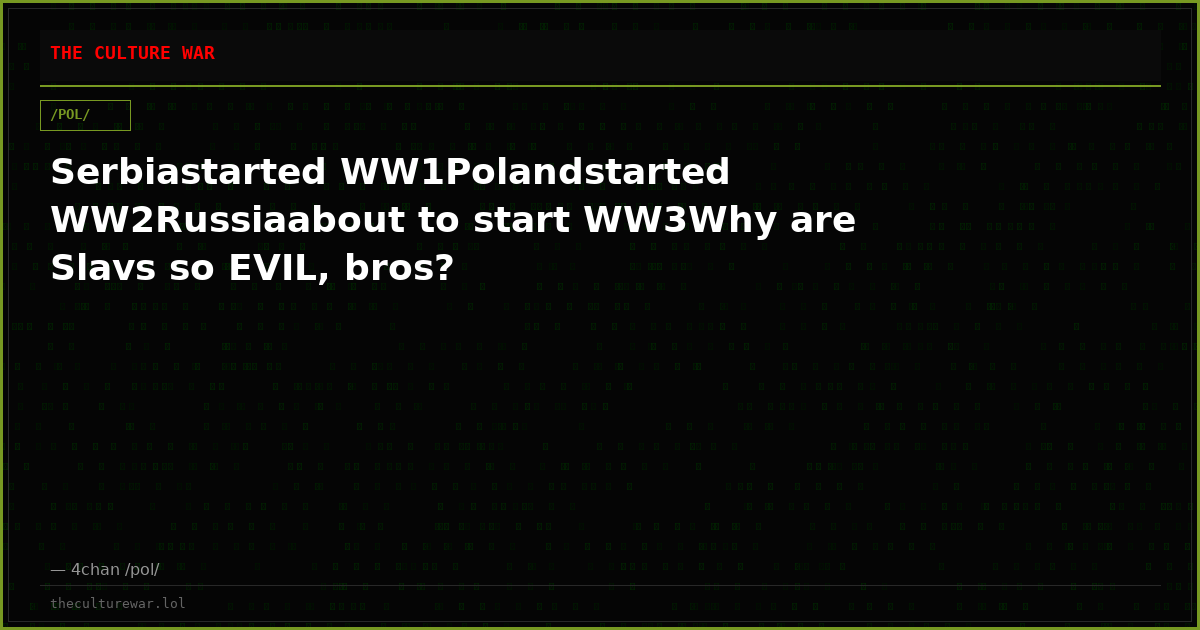 Serbiastarted WW1Polandstarted WW2Russiaabout to start WW3Why are Slavs so EVIL, bros?