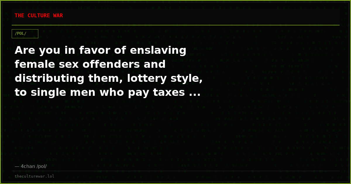 Are you in favor of enslaving female sex offenders and distributing them, lottery style, to single men who pay taxes ...